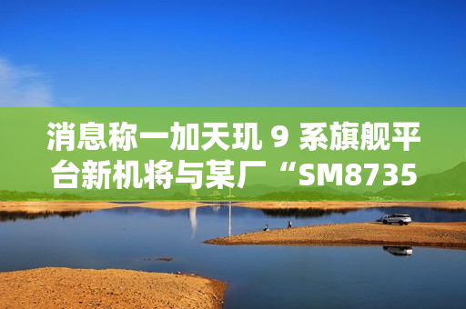 消息称一加天玑 9 系旗舰平台新机将与某厂“SM8735 新机”同期发布，电池容量 7000mAh 左右