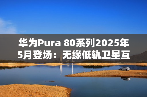 华为Pura 80系列2025年5月登场:无缘低轨卫星互联网 华为Pura 80系列2025年5月登场:无缘低轨卫星互联网