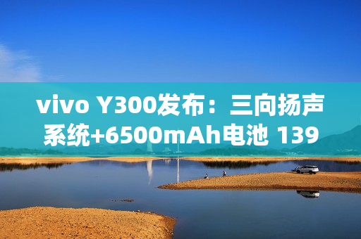 vivo Y300发布：三向扬声系统+6500mAh电池 1399元起