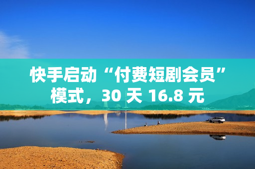 快手启动“付费短剧会员”模式，30 天 16.8 元