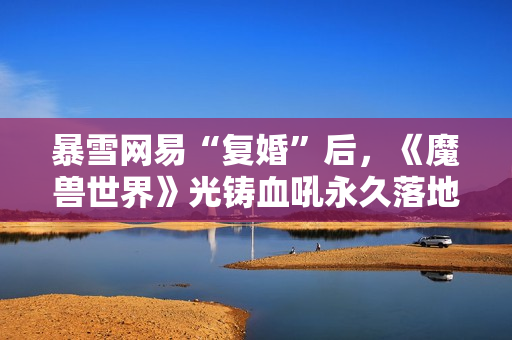 暴雪网易“复婚”后，《魔兽世界》光铸血吼永久落地上海