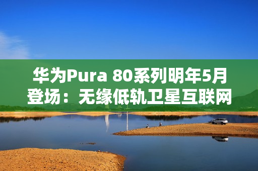 华为Pura 80系列明年5月登场：无缘低轨卫星互联网