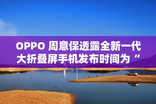 OPPO 周意保透露全新一代大折叠屏手机发布时间为“春暖花开的季节”