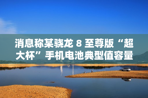 消息称某骁龙 8 至尊版“超大杯”手机电池典型值容量 6000mAh，预计为小米 15 Ultra