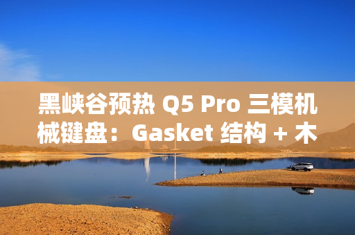 黑峡谷预热 Q5 Pro 三模机械键盘：Gasket 结构 + 木兰轴、108 键布局