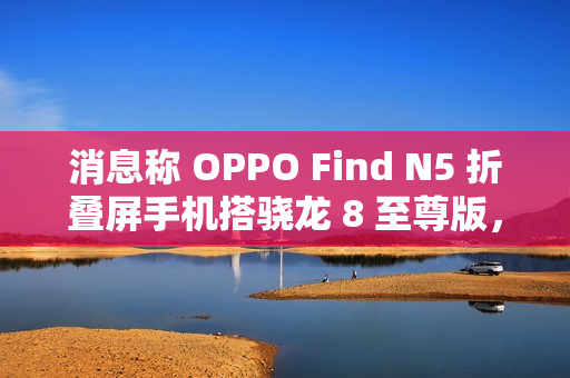 消息称 OPPO Find N5 折叠屏手机搭骁龙 8 至尊版,支持 IPX8 防水 消息称 OPPO Find N5 折叠屏手机搭骁龙 8 至尊版,支持 IPX8 防水