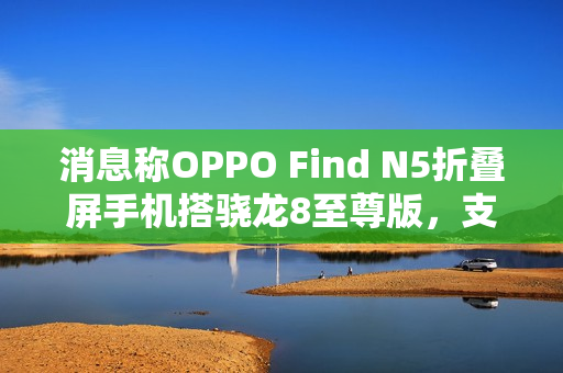 消息称OPPO Find N5折叠屏手机搭骁龙8至尊版，支持IPX8防水