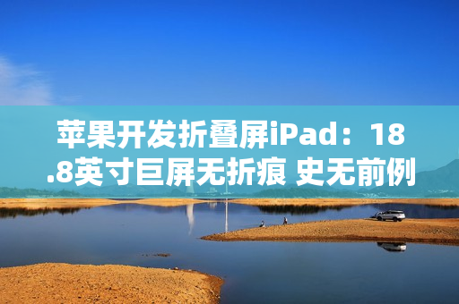苹果开发折叠屏iPad：18.8英寸巨屏无折痕 史无前例