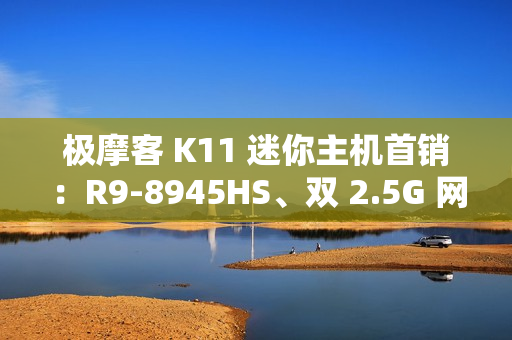 极摩客 K11 迷你主机首销：R9-8945HS、双 2.5G 网口，2699 元起