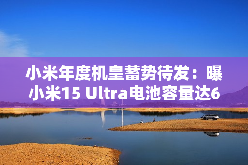 小米年度机皇蓄势待发：曝小米15 Ultra电池容量达6000mAh