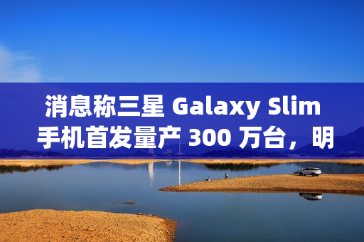 消息称三星 Galaxy Slim 手机首发量产 300 万台,明年第二季度发售 消息称三星 Galaxy Slim 手机首发量产 300 万台,明年第二季度发售