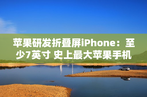 苹果研发折叠屏iPhone：至少7英寸 史上最大苹果手机