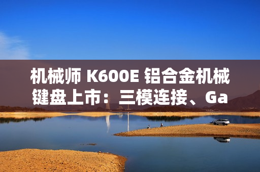 机械师 K600E 铝合金机械键盘上市：三模连接、Gasket 结构，首发 299 元