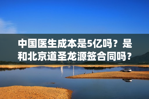 中国医生成本是5亿吗？是和北京道圣龙源签合同吗？(中国医生价钱)