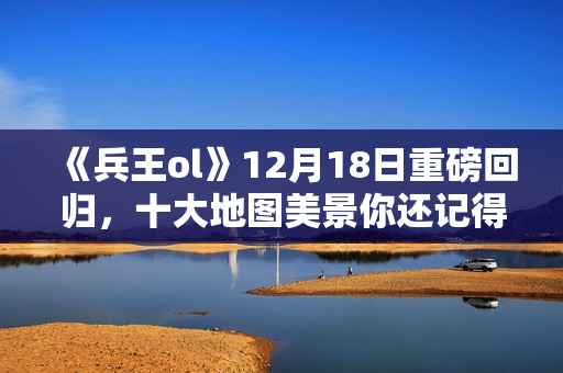 《兵王ol》12月18日重磅回归，十大地图美景你还记得吗？