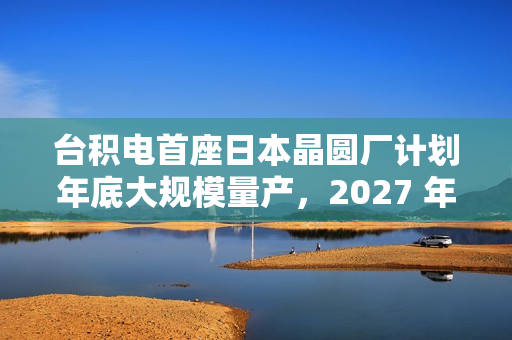 台积电首座日本晶圆厂计划年底大规模量产，2027 年投产第二家工厂