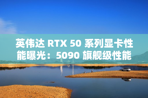 英伟达 RTX 50 系列显卡性能曝光：5090 旗舰级性能最高增幅 70%