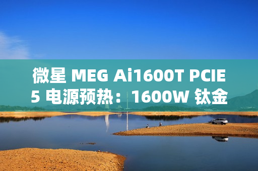 微星 MEG Ai1600T PCIE5 电源预热：1600W 钛金认证，支持 RGB 灯效
