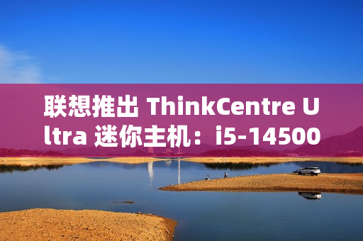联想推出 ThinkCentre Ultra 迷你主机：i5-14500 / i7-14700 配 RTX4060 售 12986 元起