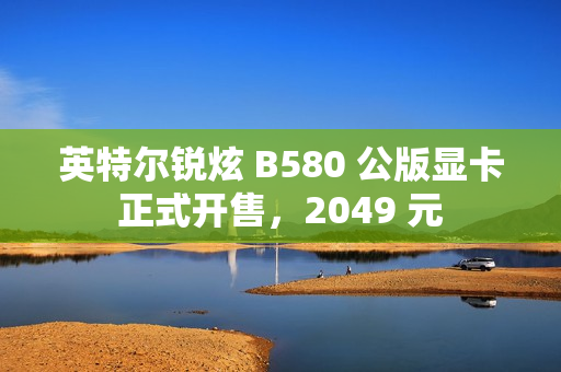 英特尔锐炫 B580 公版显卡正式开售，2049 元