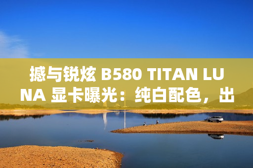 撼与锐炫 B580 TITAN LUNA 显卡曝光：纯白配色，出厂超频