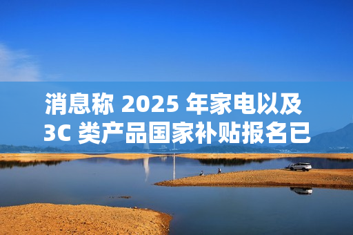 消息称 2025 年家电以及 3C 类产品国家补贴报名已开始