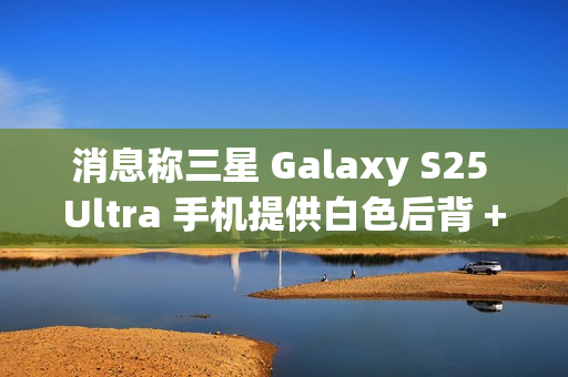 消息称三星 Galaxy S25 Ultra 手机提供白色后背 + 银色中框 消息称三星 Galaxy S25 Ultra 手机提供白色后背 + 银色中框