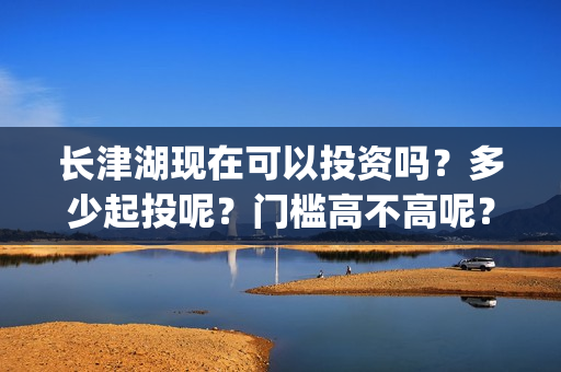 长津湖现在可以投资吗？多少起投呢？门槛高不高呢？(长津湖下线了吗)