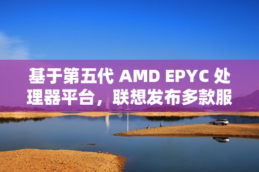 基于第五代 AMD EPYC 处理器平台，联想发布多款服务器产品
