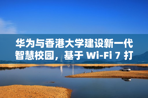 华为与香港大学建设新一代智慧校园，基于 Wi-Fi 7 打造万兆校园网