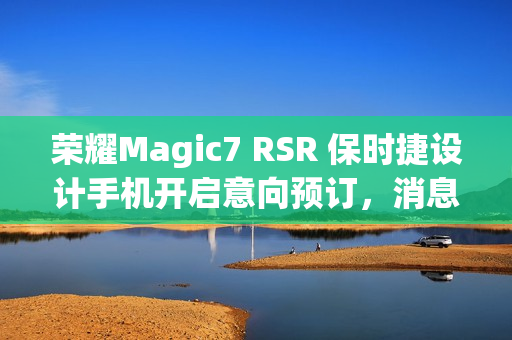 荣耀Magic7 RSR 保时捷设计手机开启意向预订，消息称本月下旬发布