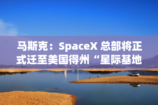 马斯克：SpaceX 总部将正式迁至美国得州“星际基地市”