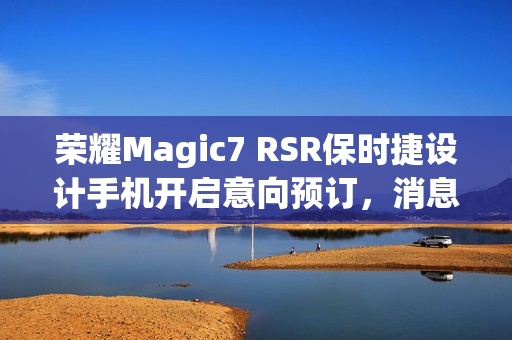 荣耀Magic7 RSR保时捷设计手机开启意向预订，消息称本月下旬发布