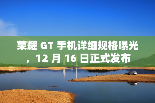 荣耀 GT 手机详细规格曝光，12 月 16 日正式发布