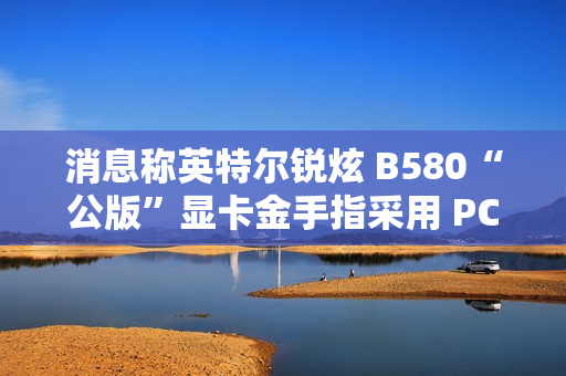 消息称英特尔锐炫 B580“公版”显卡金手指采用 PCIe 5.0 式物理设计