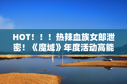 HOT！！！热辣血族女郎泄密！《魔域》年度活动高能来袭