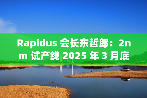 Rapidus 会长东哲郎：2nm 试产线 2025 年 3 月底前设备就绪，4 月启动