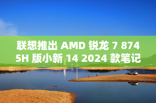联想推出 AMD 锐龙 7 8745H 版小新 14 2024 款笔记本电脑，3999 元