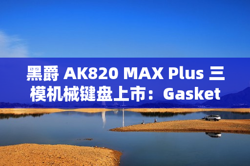 黑爵 AK820 MAX Plus 三模机械键盘上市：Gasket 结构、8000mAh 电池，179 元起