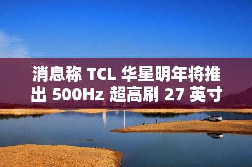 消息称 TCL 华星明年将推出 500Hz 超高刷 27 英寸 QHD 分辨率电竞显示面板