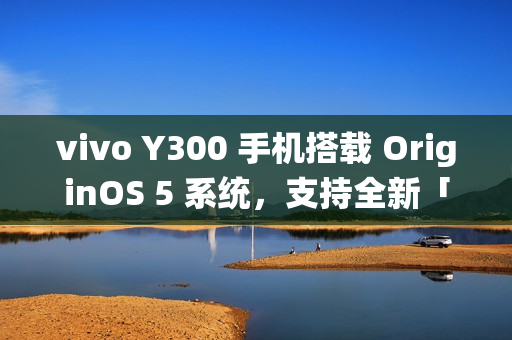 vivo Y300 手机搭载 OriginOS 5 系统,支持全新「原子岛」功能 vivo Y300 手机搭载 OriginOS 5 系统,支持全新「原子岛」功能