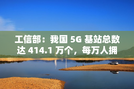 工信部：我国 5G 基站总数达 414.1 万个，每万人拥有 5G 基站数达 29 个