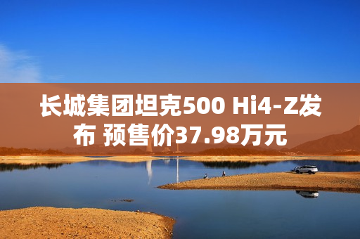 长城集团坦克500 Hi4-Z发布 预售价37.98万元