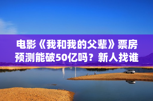 电影《我和我的父辈》票房预测能破50亿吗？新人找谁靠谱？(电影《我和我的家乡》免费播放)
