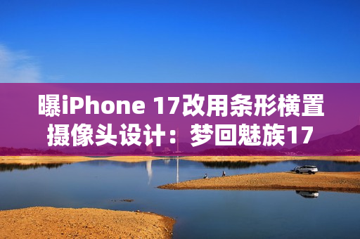 曝iPhone 17改用条形横置摄像头设计：梦回魅族17