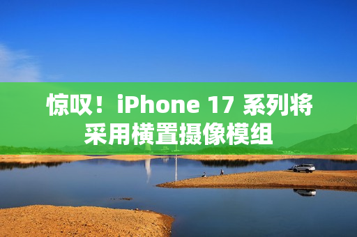 惊叹！iPhone 17 系列将采用横置摄像模组