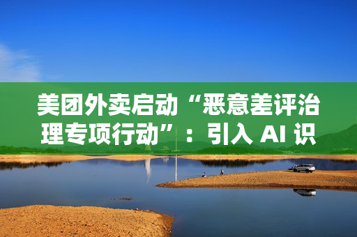 美团外卖启动“恶意差评治理专项行动”：引入 AI 识别关键词，未来将预警风险用户