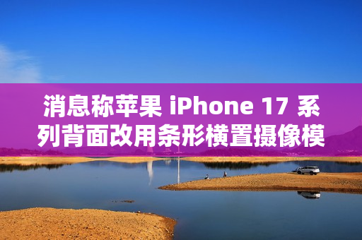 消息称苹果 iPhone 17 系列背面改用条形横置摄像模组，明年多款安卓新机将跟进