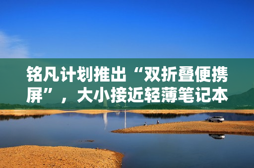 铭凡计划推出“双折叠便携屏”，大小接近轻薄笔记本电脑