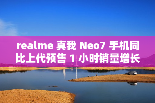 realme 真我 Neo7 手机同比上代预售 1 小时销量增长 887%